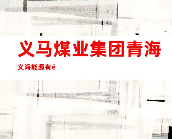 义马煤业集团青海义海能源有限责任公司海西分公司